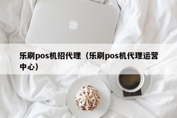 乐刷pos机招代理（乐刷pos机代理运营中心）