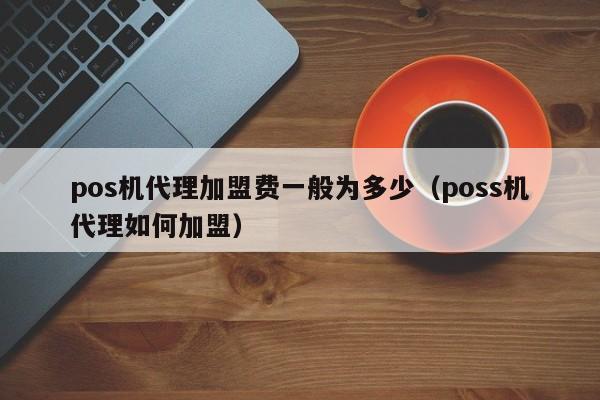 pos机代理加盟费一般为多少（poss机代理如何加盟）