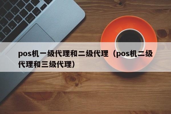 pos机一级代理和二级代理（pos机二级代理和三级代理）