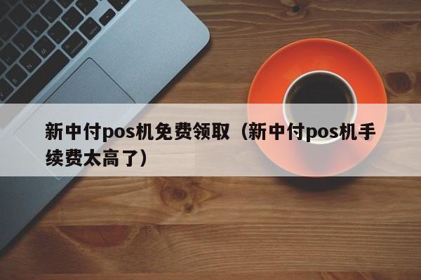 新中付pos机免费领取（新中付pos机手续费太高了）