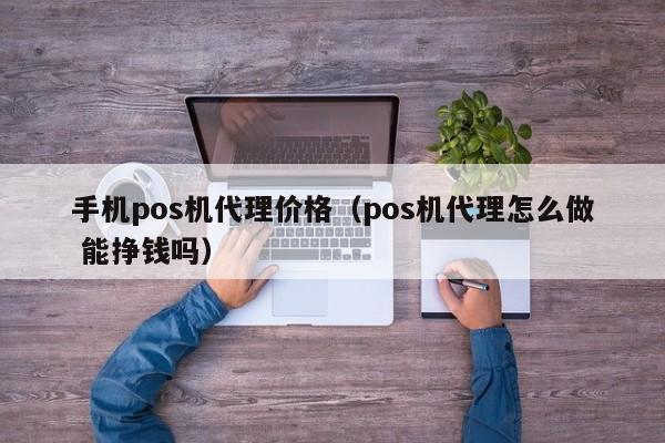 手机pos机代理价格（pos机代理怎么做 能挣钱吗）