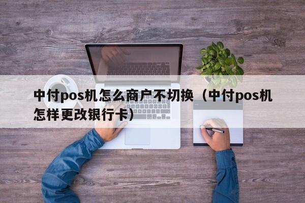 中付pos机怎么商户不切换（中付pos机怎样更改银行卡）