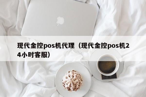 现代金控pos机代理（现代金控pos机24小时客服）