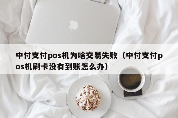 中付支付pos机为啥交易失败（中付支付pos机刷卡没有到账怎么办）