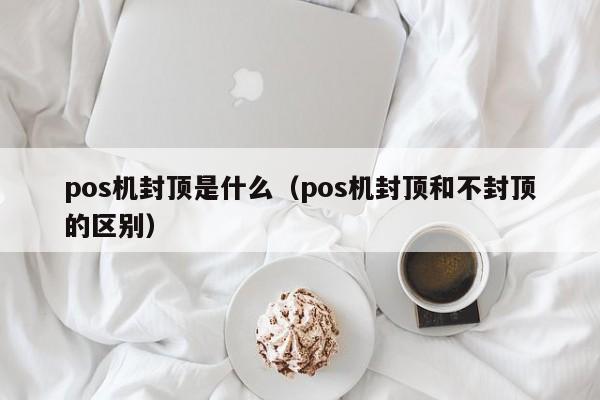 pos机封顶是什么（pos机封顶和不封顶的区别）