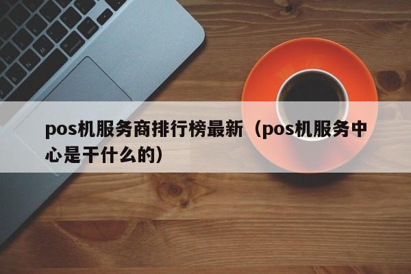 pos机服务商排行榜最新（pos机服务中心是干什么的）