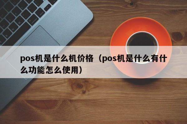 pos机是什么机价格（pos机是什么有什么功能怎么使用）