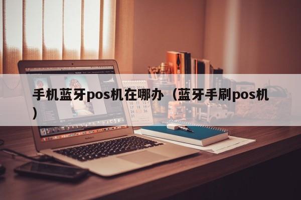 手机蓝牙pos机在哪办（蓝牙手刷pos机）