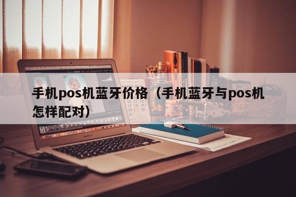 手机pos机蓝牙价格（手机蓝牙与pos机怎样配对）