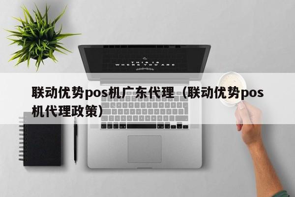 联动优势pos机广东代理（联动优势pos机代理政策）