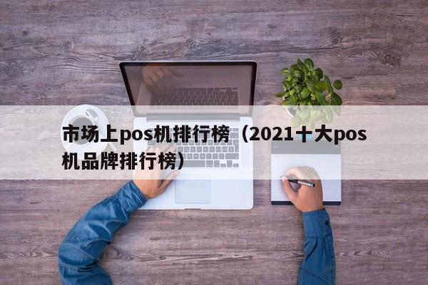 市场上pos机排行榜（2021十大pos机品牌排行榜）