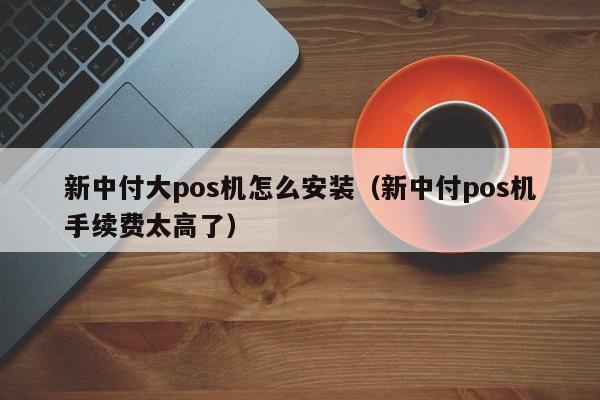 新中付大pos机怎么安装（新中付pos机手续费太高了）