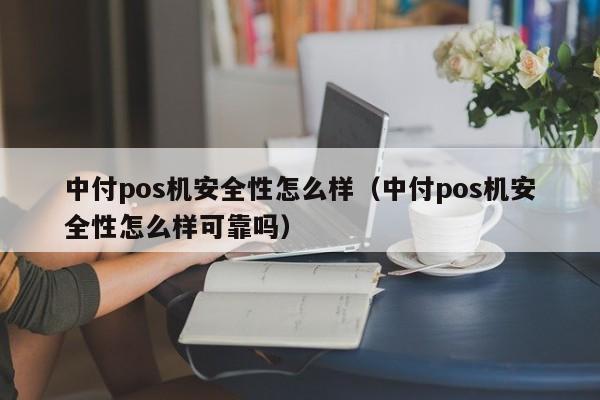 中付pos机安全性怎么样（中付pos机安全性怎么样可靠吗）