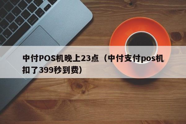 中付POS机晚上23点（中付支付pos机扣了399秒到费）