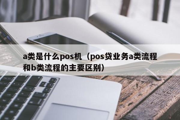 a类是什么pos机（pos贷业务a类流程和b类流程的主要区别）