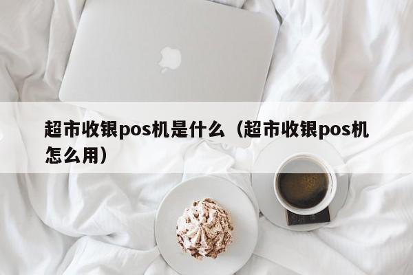 超市收银pos机是什么（超市收银pos机怎么用）