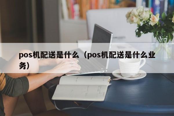 pos机配送是什么（pos机配送是什么业务）