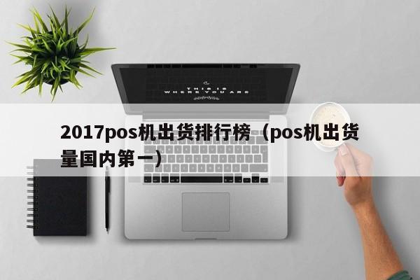 2017pos机出货排行榜（pos机出货量国内第一）