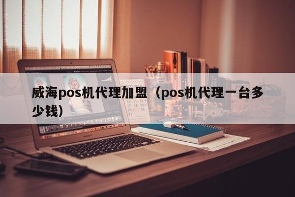 威海pos机代理加盟（pos机代理一台多少钱）