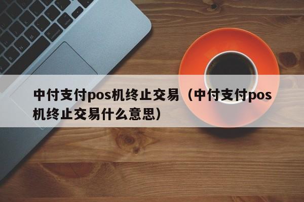 中付支付pos机终止交易（中付支付pos机终止交易什么意思）