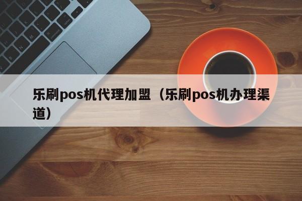 乐刷pos机代理加盟（乐刷pos机办理渠道）