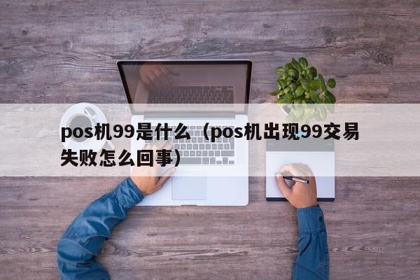 pos机99是什么（pos机出现99交易失败怎么回事）