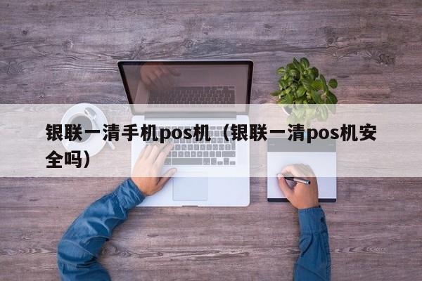 银联一清手机pos机（银联一清pos机安全吗）