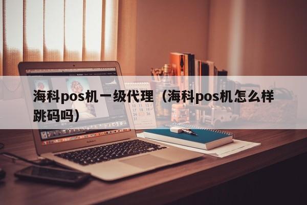 海科pos机一级代理（海科pos机怎么样跳码吗）