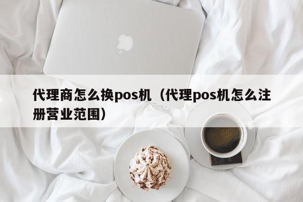 代理商怎么换pos机（代理pos机怎么注册营业范围）