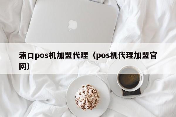 浦口pos机加盟代理（pos机代理加盟官网）