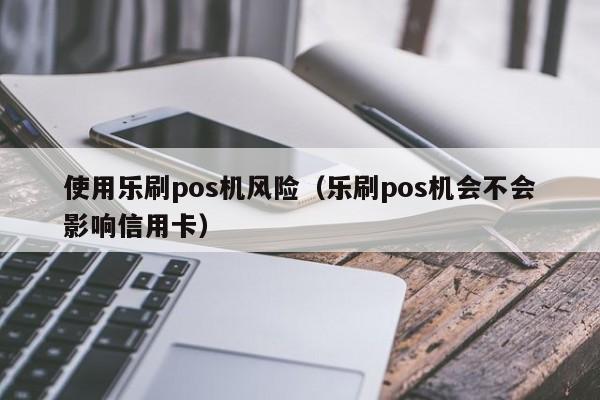 使用乐刷pos机风险（乐刷pos机会不会影响信用卡）