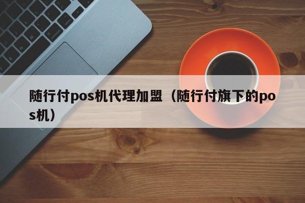 随行付pos机代理加盟（随行付旗下的pos机）