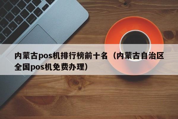 内蒙古pos机排行榜前十名（内蒙古自治区全国pos机免费办理）