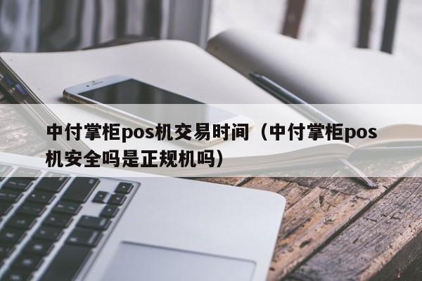 中付掌柜pos机交易时间（中付掌柜pos机安全吗是正规机吗）