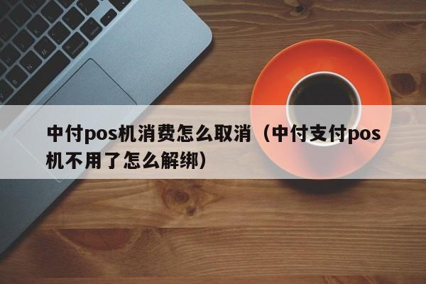 中付pos机消费怎么取消（中付支付pos机不用了怎么解绑）