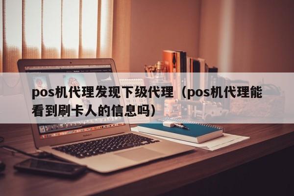 pos机代理发现下级代理（pos机代理能看到刷卡人的信息吗）